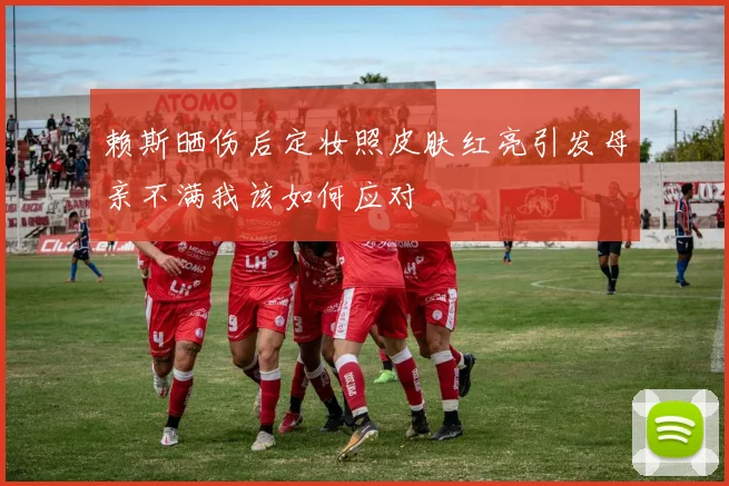 赖斯晒伤后定妆照皮肤红亮引发母亲不满我该如何应对