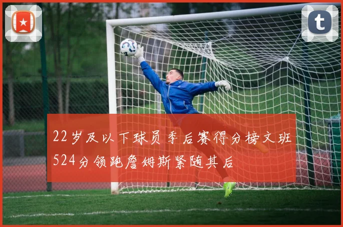22岁及以下球员季后赛得分榜文班524分领跑詹姆斯紧随其后