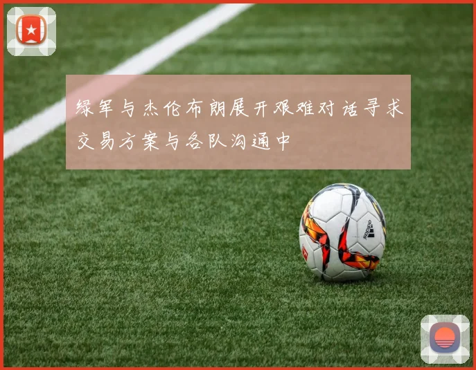 绿军与杰伦布朗展开艰难对话寻求交易方案与各队沟通中