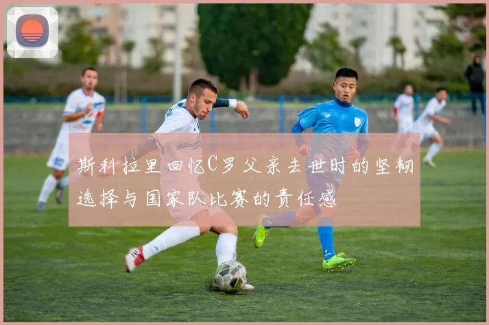 斯科拉里回忆C罗父亲去世时的坚韧选择与国家队比赛的责任感