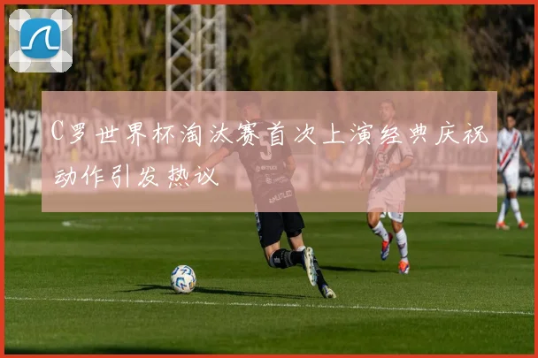 C罗世界杯淘汰赛首次上演经典庆祝动作引发热议