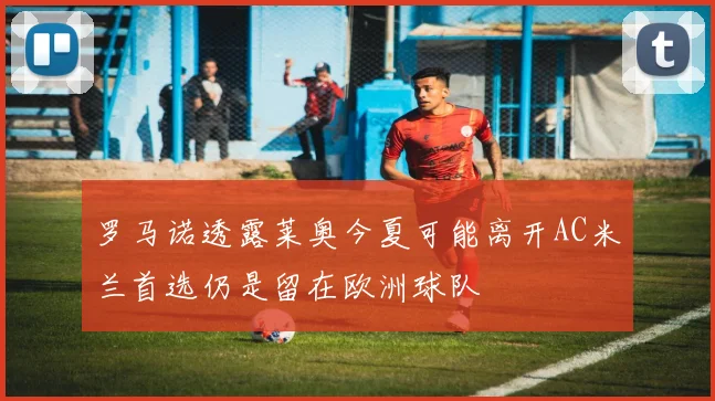 罗马诺透露莱奥今夏可能离开AC米兰首选仍是留在欧洲球队