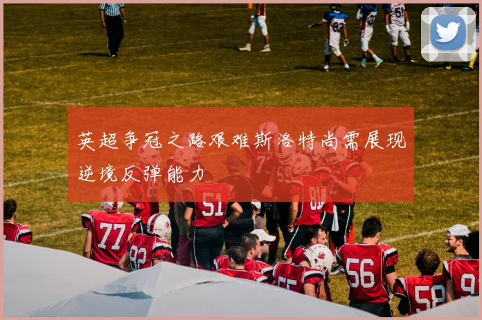 英超争冠之路艰难斯洛特尚需展现逆境反弹能力