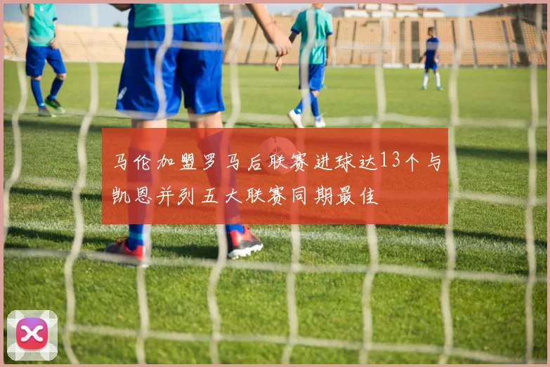 马伦加盟罗马后联赛进球达13个与凯恩并列五大联赛同期最佳