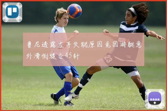 鲁尼透露左耳失聪原因竟因游艇意外滑倒缝合45针