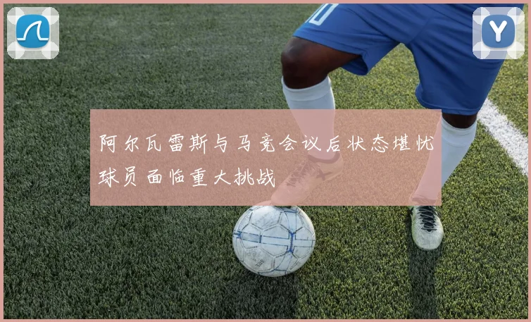 阿尔瓦雷斯与马竞会议后状态堪忧球员面临重大挑战