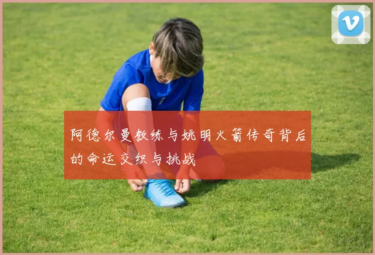 阿德尔曼教练与姚明火箭传奇背后的命运交织与挑战