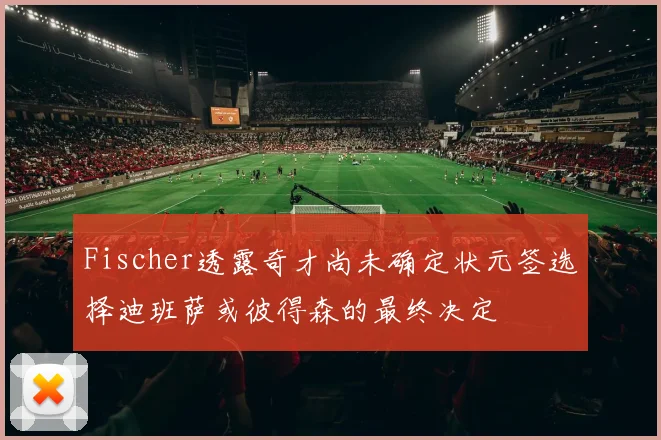 Fischer透露奇才尚未确定状元签选择迪班萨或彼得森的最终决定