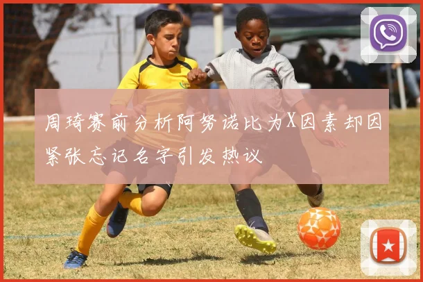 周琦赛前分析阿努诺比为X因素却因紧张忘记名字引发热议