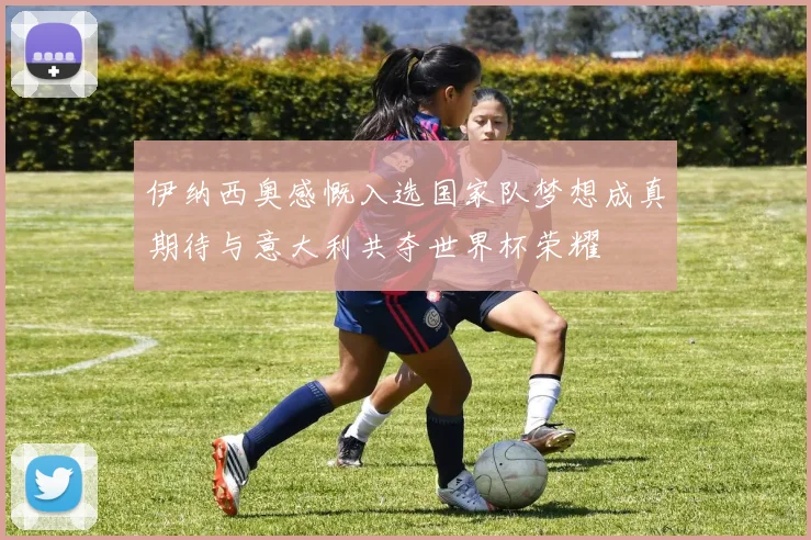 伊纳西奥感慨入选国家队梦想成真期待与意大利共夺世界杯荣耀