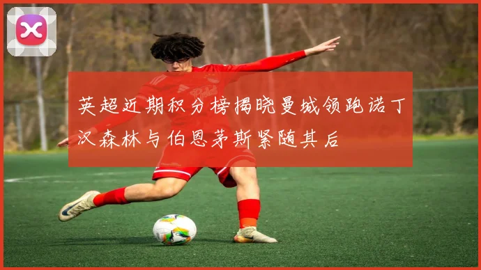 英超近期积分榜揭晓曼城领跑诺丁汉森林与伯恩茅斯紧随其后