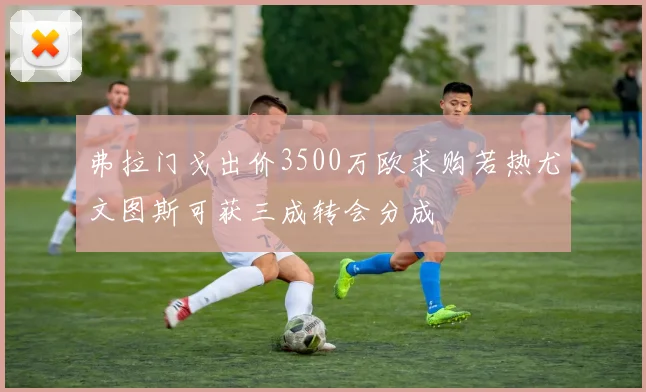 弗拉门戈出价3500万欧求购若热尤文图斯可获三成转会分成