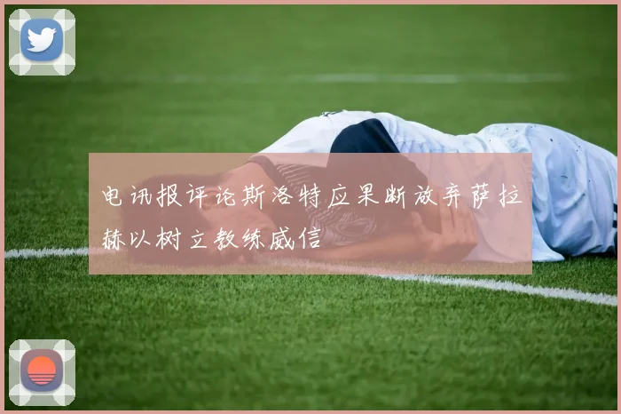 电讯报评论斯洛特应果断放弃萨拉赫以树立教练威信