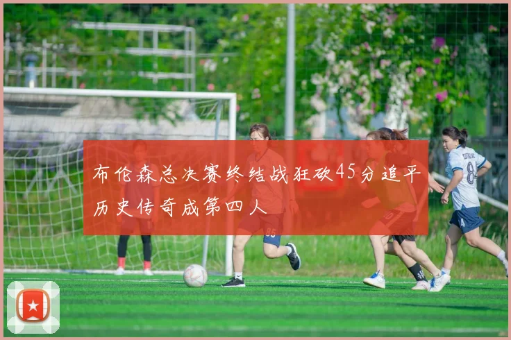 布伦森总决赛终结战狂砍45分追平历史传奇成第四人