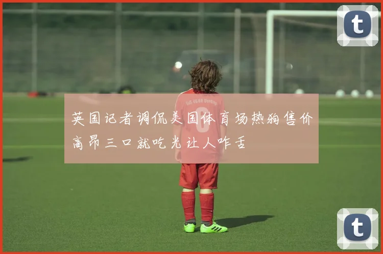 英国记者调侃美国体育场热狗售价高昂三口就吃光让人咋舌