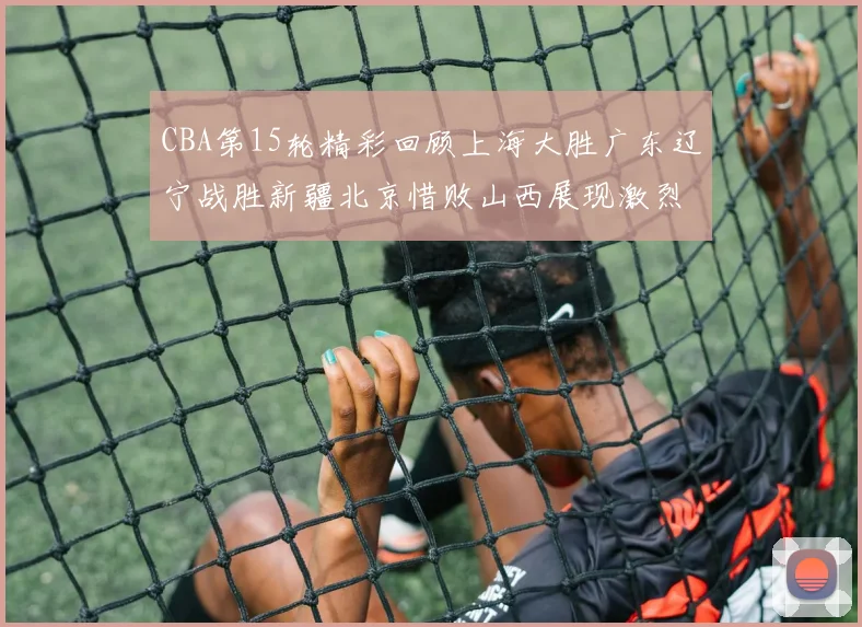 CBA第15轮精彩回顾上海大胜广东辽宁战胜新疆北京惜败山西展现激烈竞争
