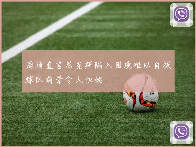 周琦直言尼克斯陷入困境难以自拔球队前景令人担忧