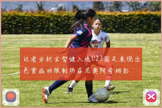 记者分析玄智健入选U23国足表现出色曾成功限制热菲尼奥阿奇姆彭
