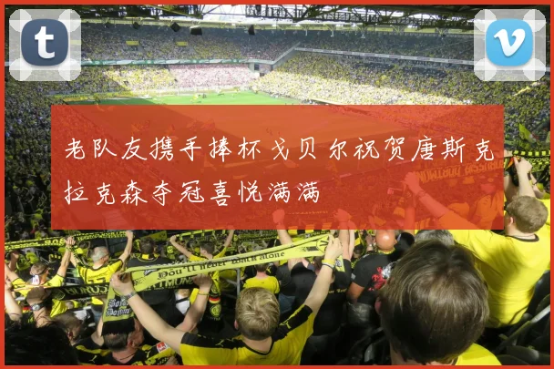 老队友携手捧杯戈贝尔祝贺唐斯克拉克森夺冠喜悦满满