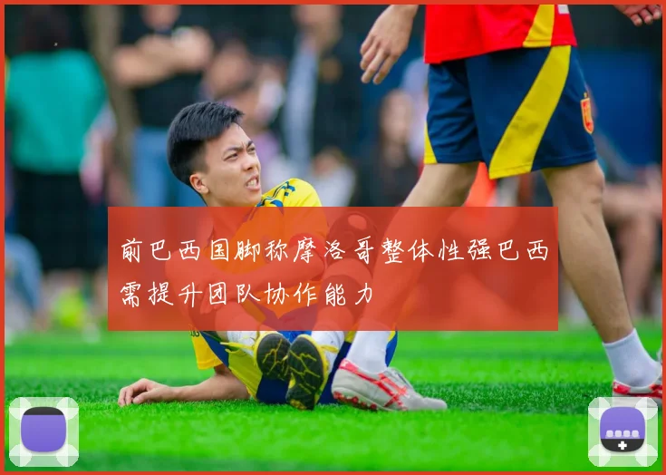 前巴西国脚称摩洛哥整体性强巴西需提升团队协作能力