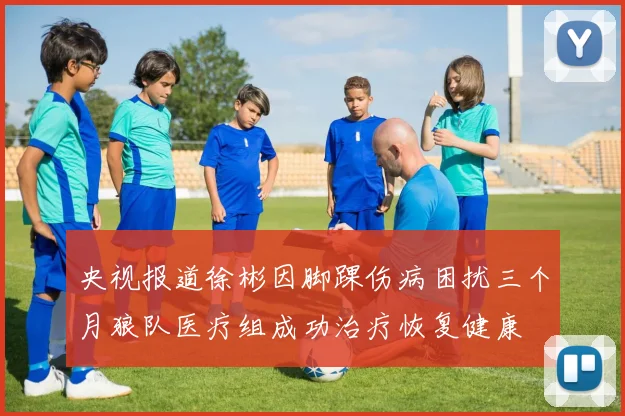 央视报道徐彬因脚踝伤病困扰三个月狼队医疗组成功治疗恢复健康